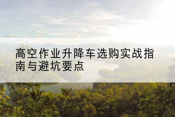 亭湖升降车怎么选-高空作业升降车选购实战指南与避坑要点