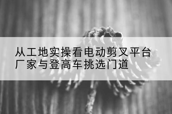 亭湖电动剪叉升降平台厂家-从工地实操看电动剪叉平台厂家与登高车挑选门道
