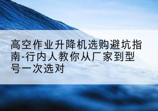 亭湖升降平台厂家-高空作业升降机选购避坑指南-行内人教你从厂家到型号一次选对