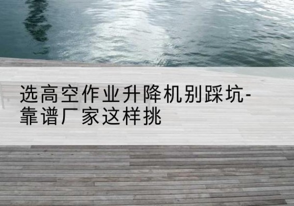 亭湖剪叉式升降机厂家-选高空作业升降机别踩坑-靠谱厂家这样挑