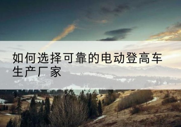 亭湖电动登高车厂家-如何选择可靠的电动登高车生产厂家