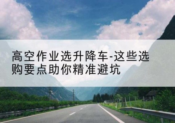 亭湖升降车厂家-高空作业选升降车-这些选购要点助你*避坑