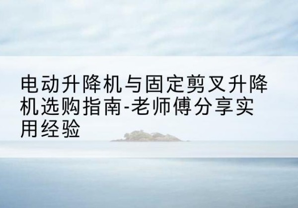 亭湖电动升降机怎么选-电动升降机与固定剪叉升降机选购指南-老师傅分享实用经验