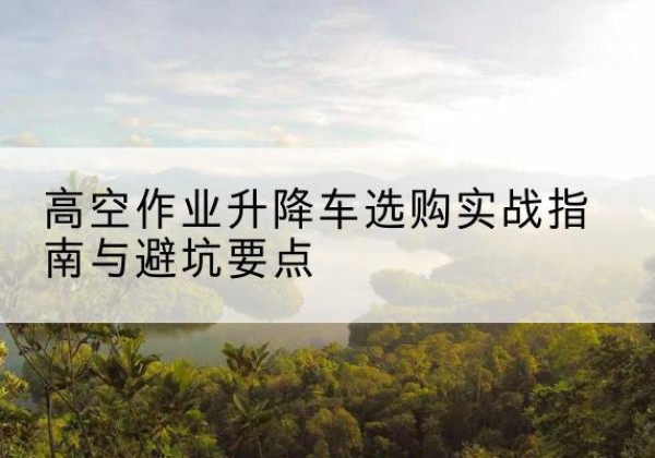 亭湖升降车怎么选-高空作业升降车选购实战指南与避坑要点