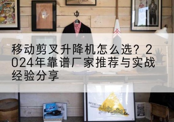 亭湖升降平台厂家推荐-移动剪叉升降机怎么选？2024年靠谱厂家推荐与实战经验分享